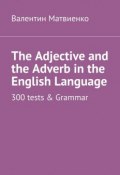 The Adjective and the Adverb in the English Language. 300 tests & Grammar (Валентин Матвиенко)