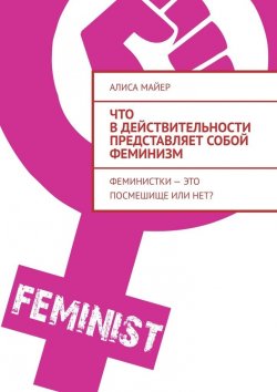 Книга "Что в действительности представляет собой феминизм. Феминистки – это посмешище или нет?" – Алиса Майер