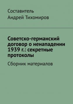 Книга "Советско-германский договор о ненападении 1939 г.: секретные протоколы. Сборник материалов" – Андрей Тихомиров