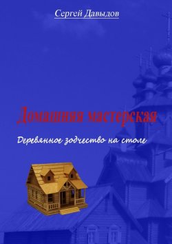 Книга "Домашняя мастерская. Деревянное зодчество на столе" – Сергей Давыдов