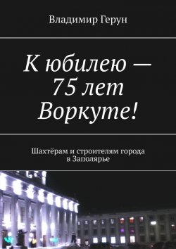 Книга "К юбилею – 75 лет Воркуте! Шахтёрам и строителям города в Заполярье" – Владимир Герун