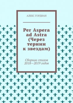 Книга "Per Aspera ad Astra (Через тернии к звездам). Сборник стихов 2018—2019 годов" – Алекс Гордиан