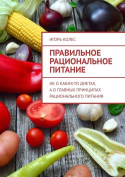 Книга "Правильное рациональное питание. Не о каких-то диетах, а о главных принципах рационального питания" – Игорь Колес