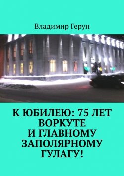 Книга "К юбилею: 75 лет Воркуте и главному заполярному ГУЛАГу!" – Владимир Герун