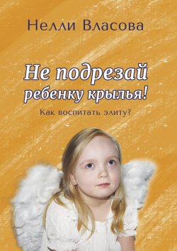 Книга "Не подрезай ребенку крылья. Как воспитать элиту?" – Нелли Власова