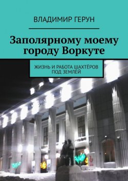 Книга "Заполярному моему городу Воркуте. Жизнь и работа шахтёров под землёй" – Владимир Герун