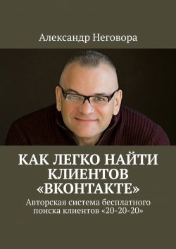 Книга "Как ЛЕГКО найти клиентов «ВКонтакте». Авторская система бесплатного поиска клиентов «20-20-20»" – Александр Неговора