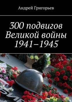 Книга "300 подвигов Великой войны 1941–1945" – Андрей Григорьев