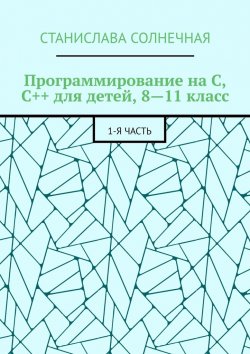 Книга "Программирование на С, С++ для детей, 8—11 класс. 1-я часть" – Станислава Солнечная