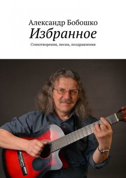 Книга "Избранное. Стихотворения, песни, поздравления" – Александр Бобошко