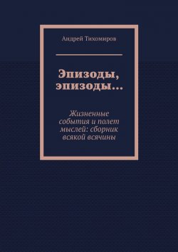 Книга "Эпизоды, эпизоды… Жизненные события и полет мыслей: сборник всякой всячины" – Андрей Тихомиров