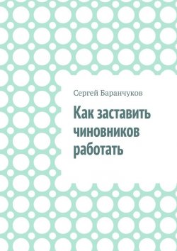 Книга "Как заставить чиновников работать" – Сергей Баранчуков