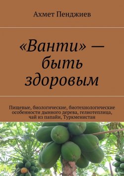 Книга "«Ванти» – быть здоровым. Пищевые, биологические, биотехнологические особенности дынного дерева, гелиотеплица, чай из папайи, Туркменистан" – Ахмет Пенджиев