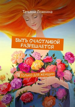 Книга "Быть счастливой разрешается. Только для женщин" – Татьяна Ложкина