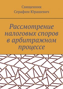 Книга "Рассмотрение налоговых споров в арбитражном процессе" – Священник Серафим Юрашевич