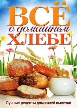 Книга "Всё о домашнем хлебе. Лучшие рецепты домашней выпечки" – , 2011