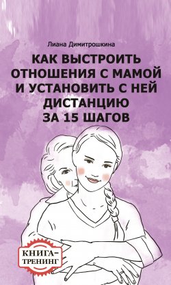 Книга "Как выстроить отношения с мамой и установить с ней дистанцию за 15 шагов. Книга-тренинг" – Лиана Димитрошкина, 2017