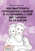 Как выстроить отношения с мамой и установить с ней дистанцию за 15 шагов. Книга-тренинг (Лиана Димитрошкина, 2017)