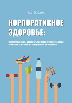 Книга "Корпоративное здоровье: как мотивировать, повышать производительность труда и экономить, используя программы благополучия" – Иван Рыбаков, 2017