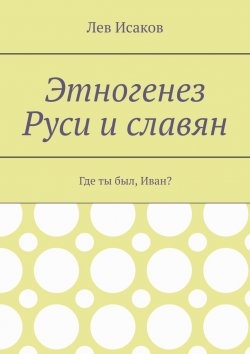 Книга "Этногенез Руси и славян. Где ты был, Иван?" – Лев Исаков