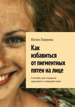 Книга "Как избавиться от пигментных пятен на лице. Способы для создания красивой и сияющей кожи" – Юлия Лаврова