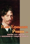 Илья Ефимович Репин – каким его знали и запомнили современники (Сборник, 2019)