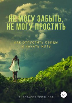 Книга "Не могу забыть, не могу простить. Как отпустить обиды и начать жить" – Анастасия Троянова, 2019