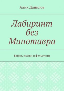 Книга "Лабиринт без Минотавра. Байки, сказки и фельетоны" – Алик Данилов