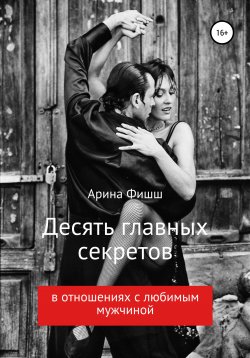 Книга "Десять главных секретов в отношениях с любимым мужчиной" – Арина Фишш, 2019