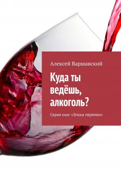 Книга "Куда ты ведёшь, алкоголь? Серия книг «Эпоха перемен»" – Алексей Варшавский