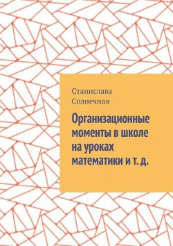 Книга "Организационные моменты в школе на уроках математики и т. д." – Станислава Солнечная