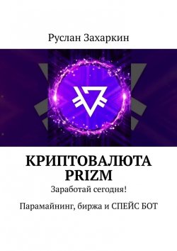 Книга "Криптовалюта Prizm. Заработай сегодня! Парамайнинг, биржа и СПЕЙС БОТ" – Руслан Захаркин