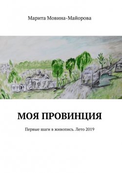 Книга "Моя провинция. Первые шаги в живопись. Лето 2019" – Марита Мовина-Майорова