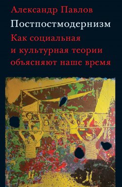 Книга "Постпостмодернизм: как социальная и культурная теории объясняют наше время" – Александр Павлов, 2019