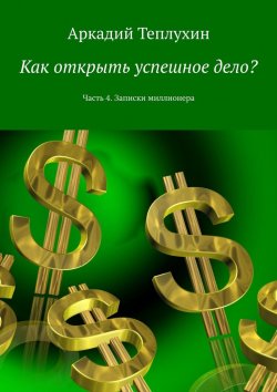 Книга "Как открыть успешное дело? Часть 4. Записки миллионера" – Аркадий Теплухин