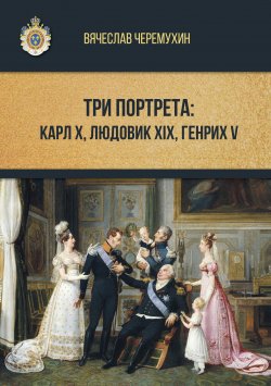 Книга "Три портрета: Карл Х, Людовик XIX, Генрих V" – Вячеслав Черемухин, 2019