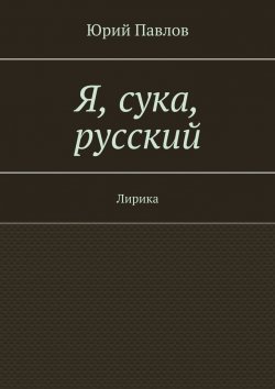 Книга "Я, сука, русский. Лирика" – Юрий Павлов