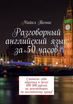 Книга "Разговорный английский язык за 50 часов. Сэкономь годы обучения и более 600 000 рублей на репетиторах по английскому языку!" – Майкл Томас