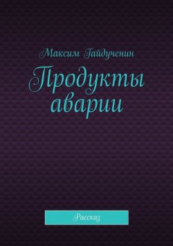 Книга "Продукты аварии. Рассказ" – Максим Гайдученин
