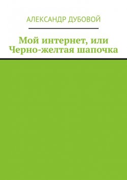 Книга "Мой интернет, или Черно-желтая шапочка" – Александр Дубовой