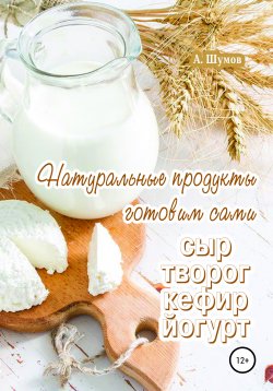 Книга "Натуральные продукты. Готовим сами: сыр, творог, кефир, йогурт" – Александр Шумов, 2020