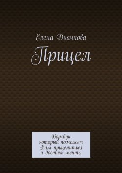 Книга "Прицел. Воркбук, который поможет Вам прицелиться и достичь мечты" – Елена Дьячкова