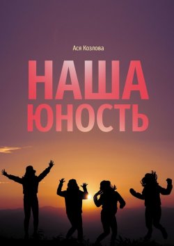 Книга "Наша юность. О подростках, любви и юности" – Ася Козлова