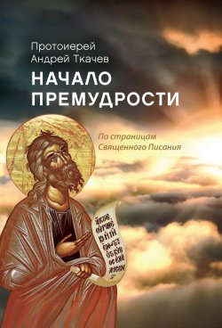 Книга "Начало премудрости. По страницам Священного Писания" – Андрей Ткачев, 2016