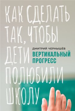 Книга "Вертикальный прогресс: как сделать так, чтобы дети полюбили школу" – Дмитрий Чернышев, 2020