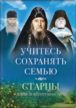 Книга "Учитесь сохранять семью. Старцы Псково-Печерского монастыря о семейной жизни" {Старцы Псково-Печерского монастыря} – , 2019