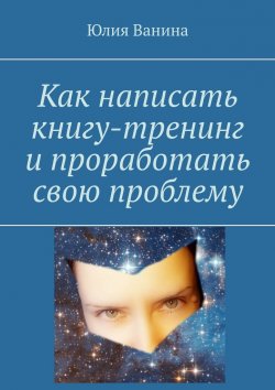 Книга "Как написать книгу-тренинг и проработать свою проблему" – Юлия Ванина