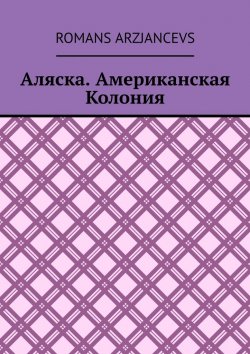 Книга "Аляска. Американская Колония" – Romans Arzjancevs, Роман Арзянцев