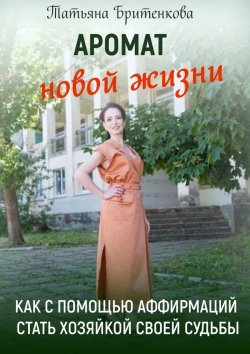 Книга "Аромат новой жизни. Как с помощью аффирмаций стать хозяйкой своей судьбы" – Татьяна Бритенкова