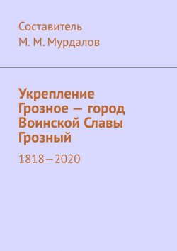 Книга "Укрепление Грозное – город Воинской Славы Грозный. 1818–2020" – Муслим Мурдалов